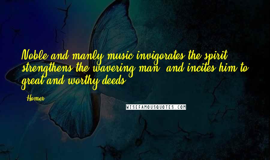 Homer Quotes: Noble and manly music invigorates the spirit, strengthens the wavering man, and incites him to great and worthy deeds.