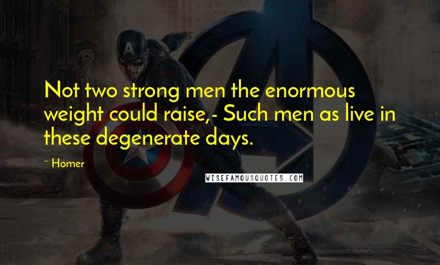 Homer Quotes: Not two strong men the enormous weight could raise,- Such men as live in these degenerate days.