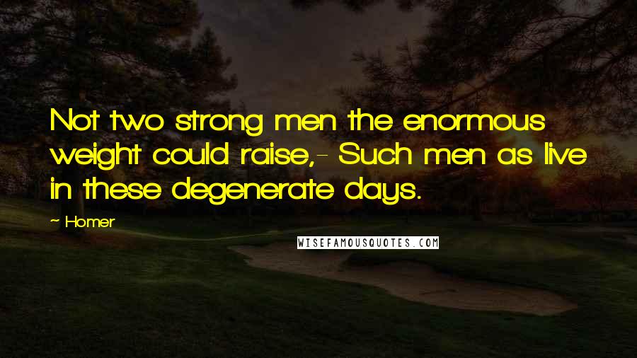 Homer Quotes: Not two strong men the enormous weight could raise,- Such men as live in these degenerate days.