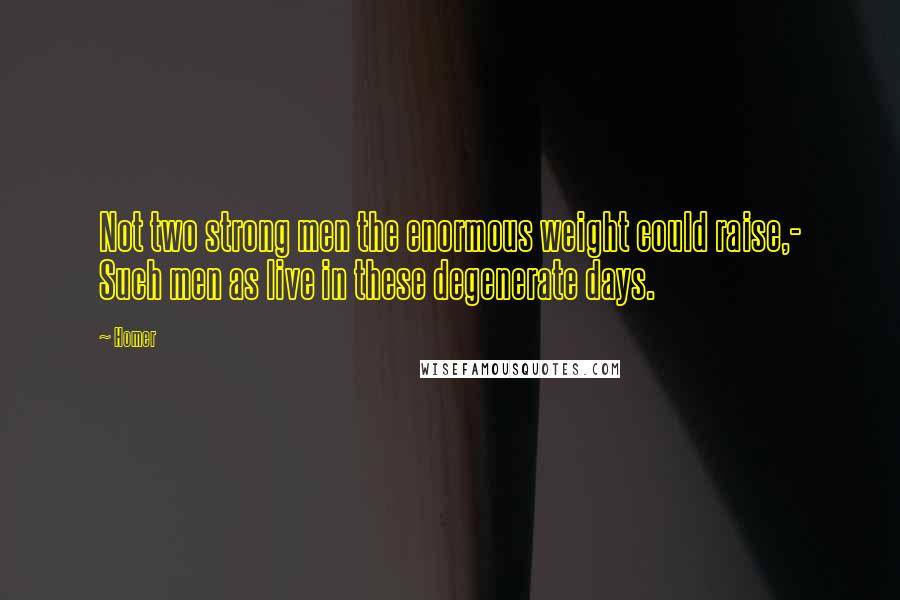 Homer Quotes: Not two strong men the enormous weight could raise,- Such men as live in these degenerate days.
