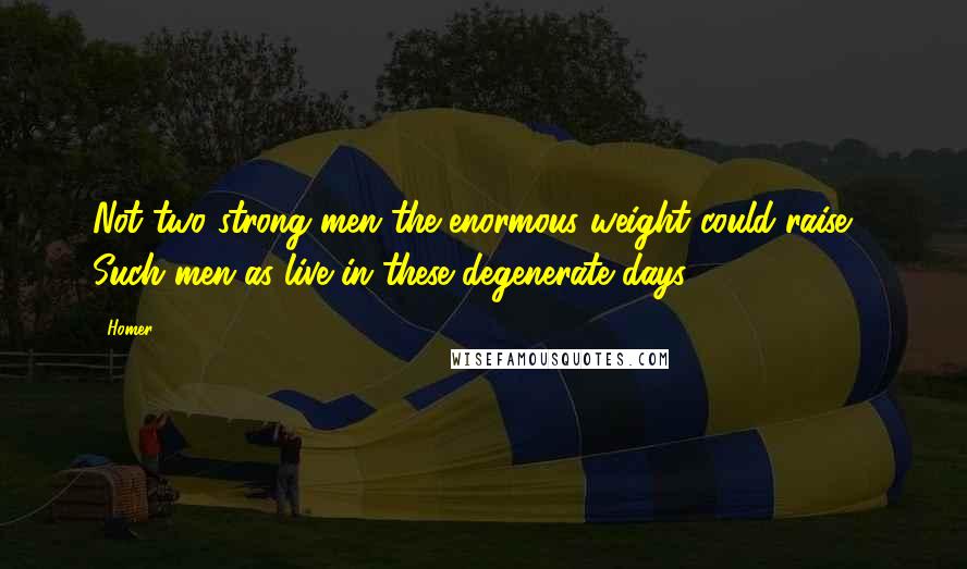 Homer Quotes: Not two strong men the enormous weight could raise,- Such men as live in these degenerate days.