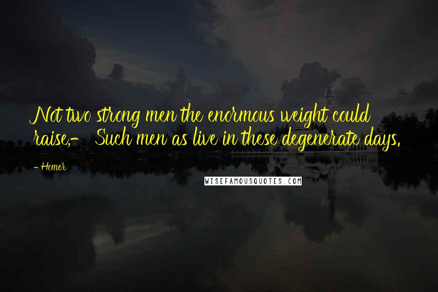 Homer Quotes: Not two strong men the enormous weight could raise,- Such men as live in these degenerate days.