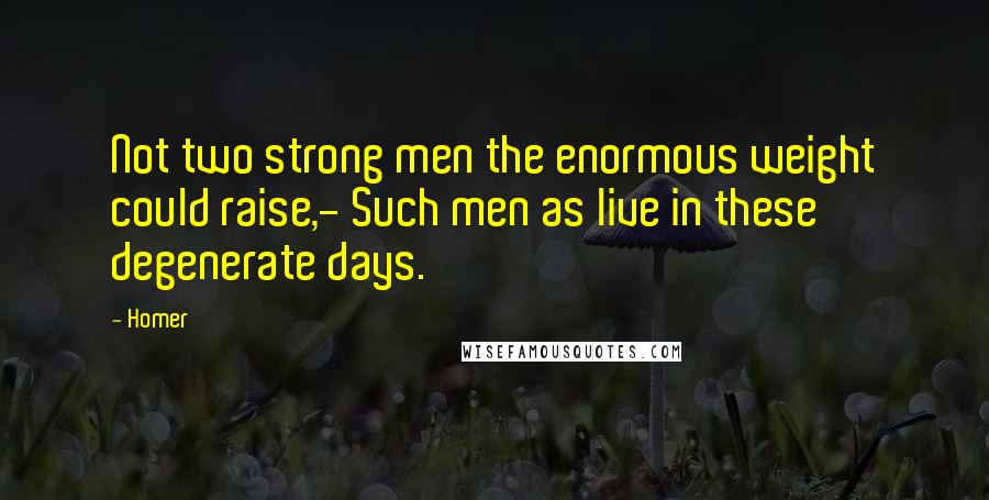 Homer Quotes: Not two strong men the enormous weight could raise,- Such men as live in these degenerate days.