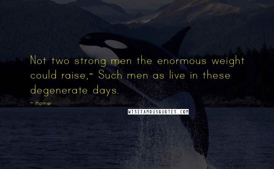 Homer Quotes: Not two strong men the enormous weight could raise,- Such men as live in these degenerate days.