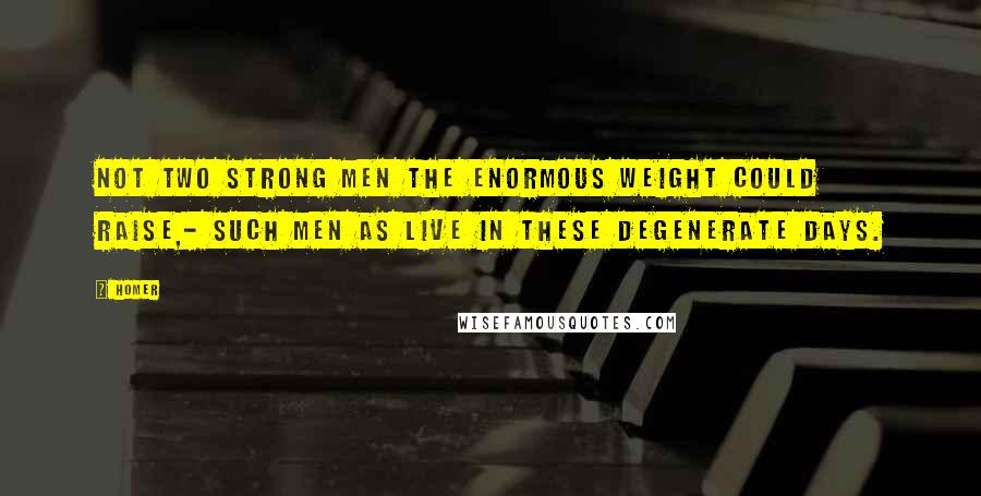 Homer Quotes: Not two strong men the enormous weight could raise,- Such men as live in these degenerate days.