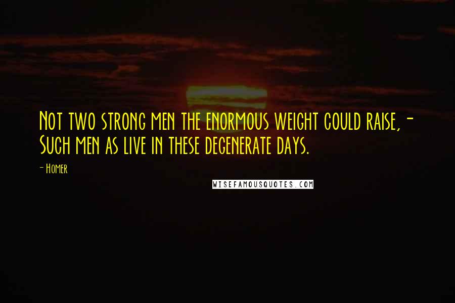 Homer Quotes: Not two strong men the enormous weight could raise,- Such men as live in these degenerate days.