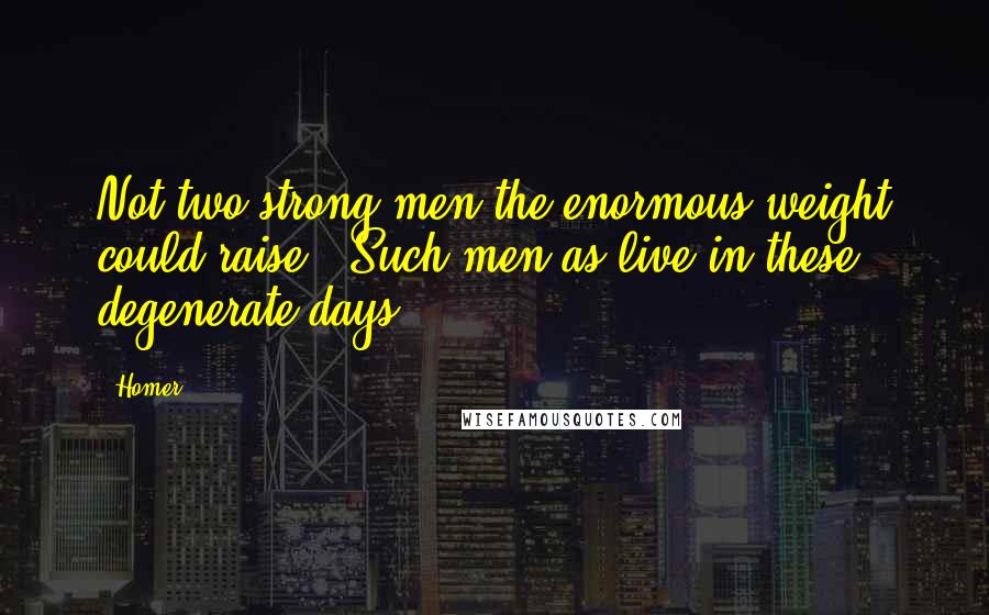 Homer Quotes: Not two strong men the enormous weight could raise,- Such men as live in these degenerate days.