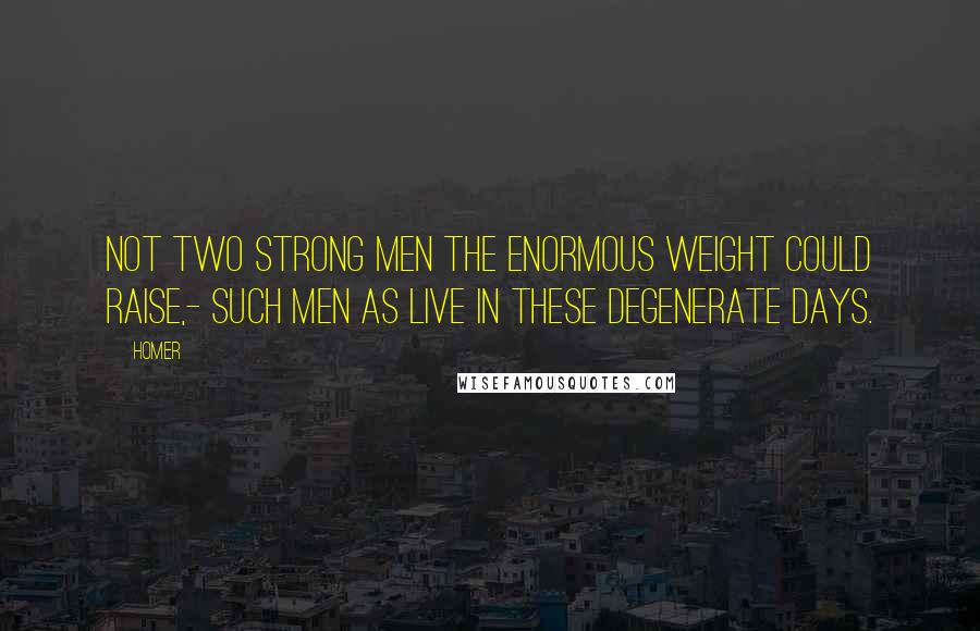 Homer Quotes: Not two strong men the enormous weight could raise,- Such men as live in these degenerate days.