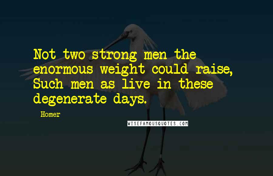 Homer Quotes: Not two strong men the enormous weight could raise,- Such men as live in these degenerate days.