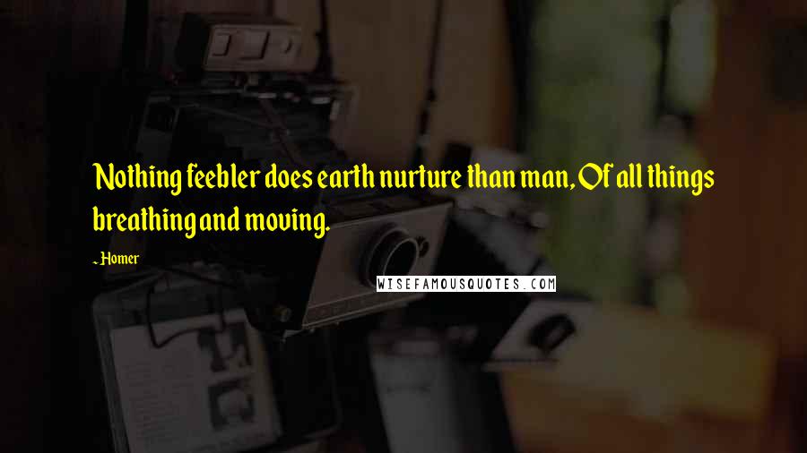 Homer Quotes: Nothing feebler does earth nurture than man, Of all things breathing and moving.