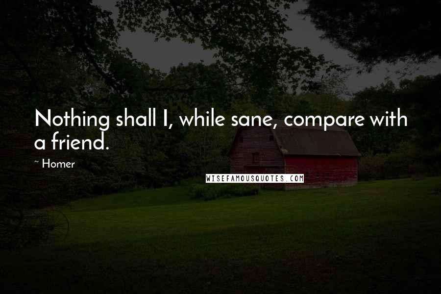 Homer Quotes: Nothing shall I, while sane, compare with a friend.