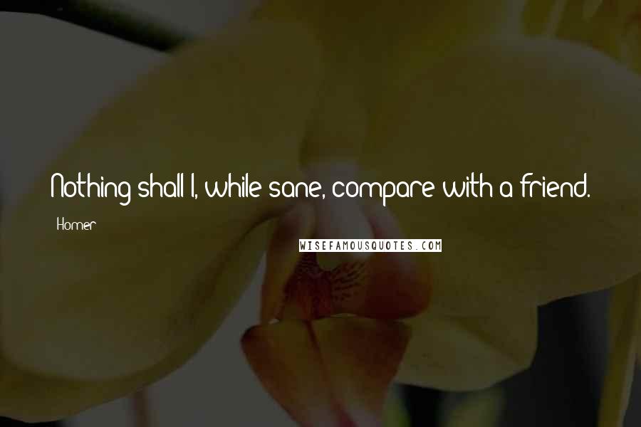 Homer Quotes: Nothing shall I, while sane, compare with a friend.