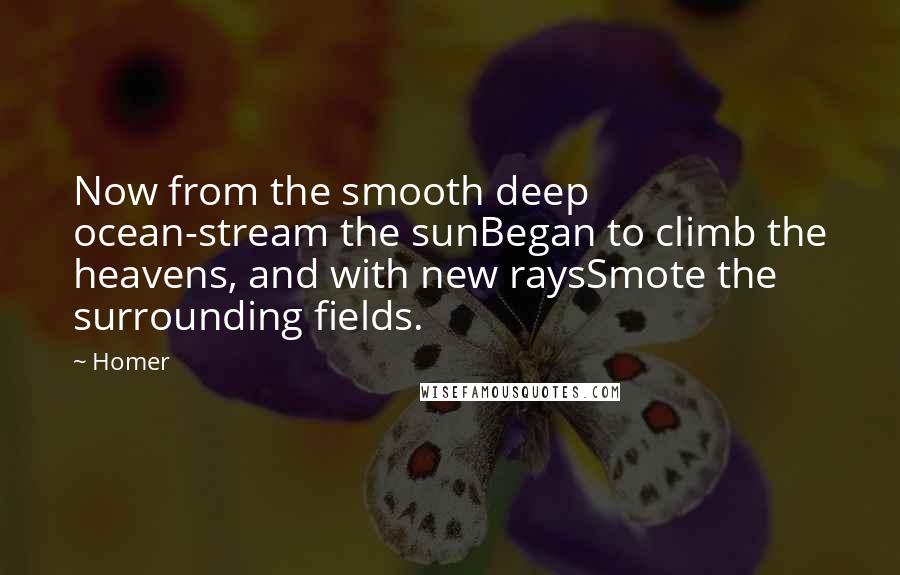 Homer Quotes: Now from the smooth deep ocean-stream the sunBegan to climb the heavens, and with new raysSmote the surrounding fields.