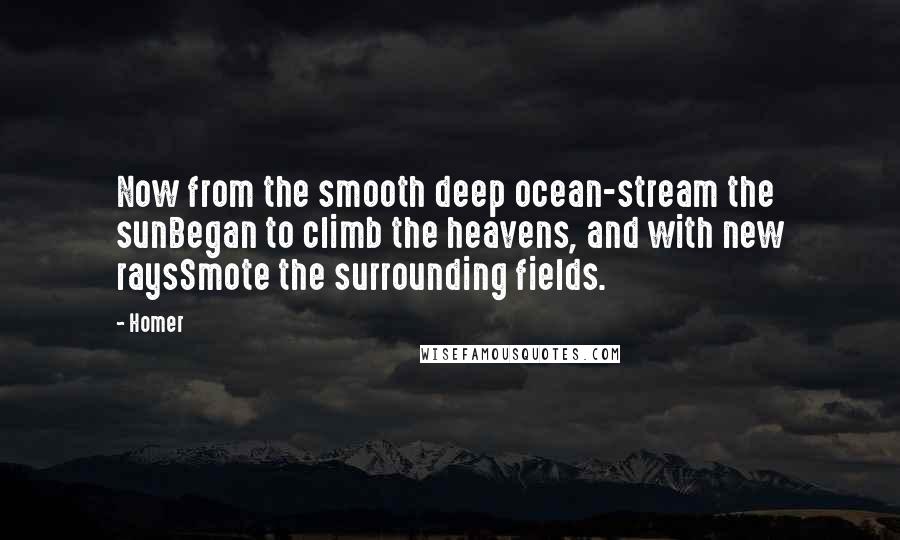 Homer Quotes: Now from the smooth deep ocean-stream the sunBegan to climb the heavens, and with new raysSmote the surrounding fields.