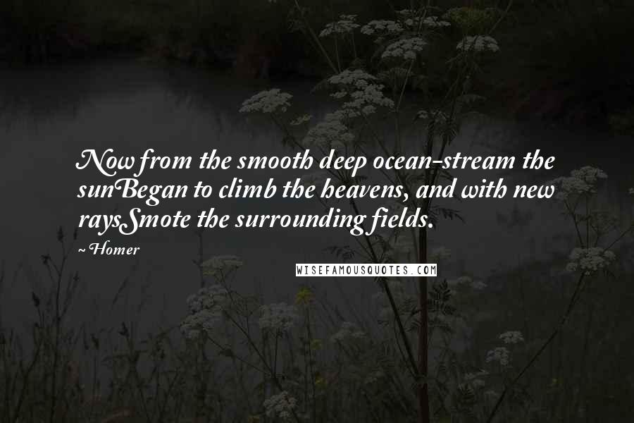 Homer Quotes: Now from the smooth deep ocean-stream the sunBegan to climb the heavens, and with new raysSmote the surrounding fields.