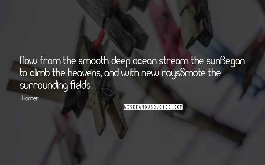 Homer Quotes: Now from the smooth deep ocean-stream the sunBegan to climb the heavens, and with new raysSmote the surrounding fields.