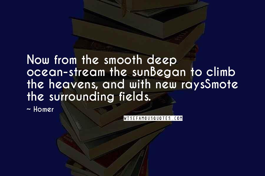 Homer Quotes: Now from the smooth deep ocean-stream the sunBegan to climb the heavens, and with new raysSmote the surrounding fields.