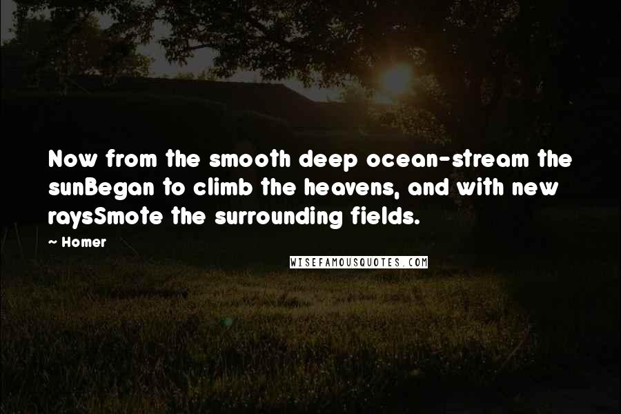 Homer Quotes: Now from the smooth deep ocean-stream the sunBegan to climb the heavens, and with new raysSmote the surrounding fields.