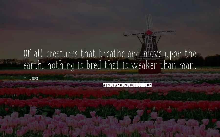 Homer Quotes: Of all creatures that breathe and move upon the earth, nothing is bred that is weaker than man.