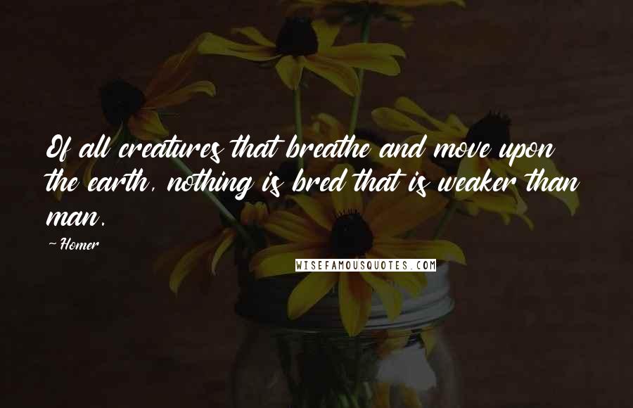 Homer Quotes: Of all creatures that breathe and move upon the earth, nothing is bred that is weaker than man.