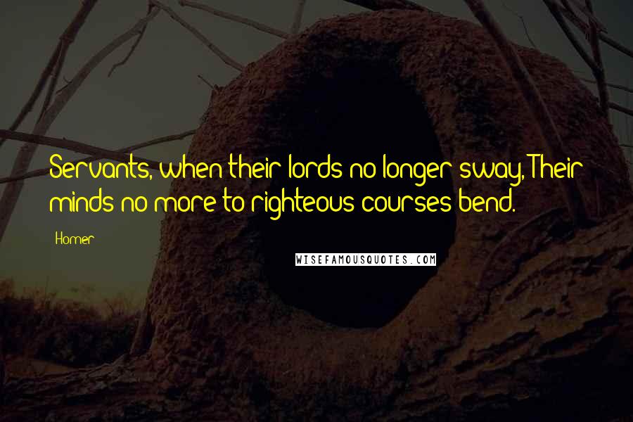 Homer Quotes: Servants, when their lords no longer sway, Their minds no more to righteous courses bend.