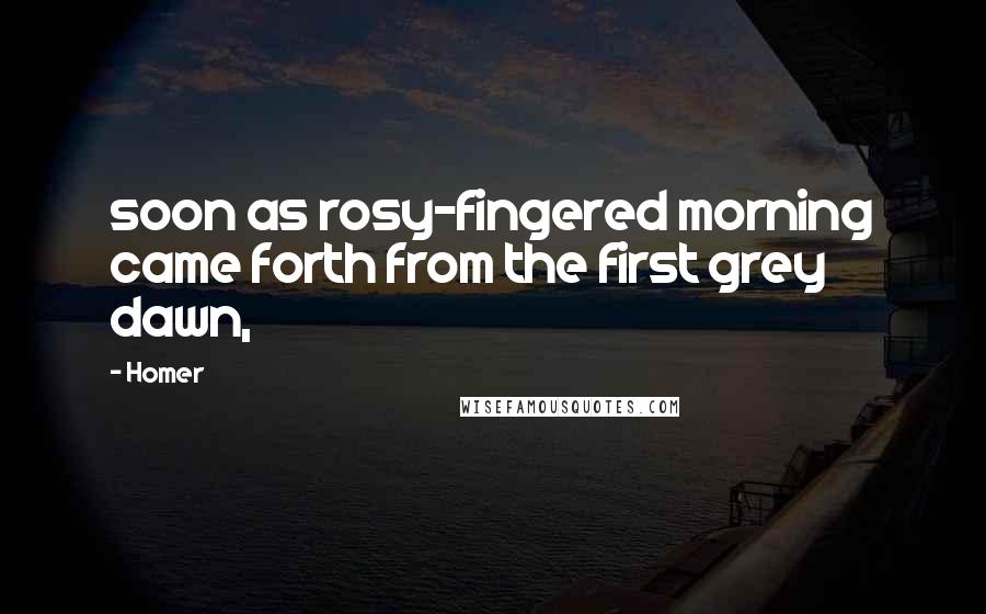 Homer Quotes: soon as rosy-fingered morning came forth from the first grey dawn,