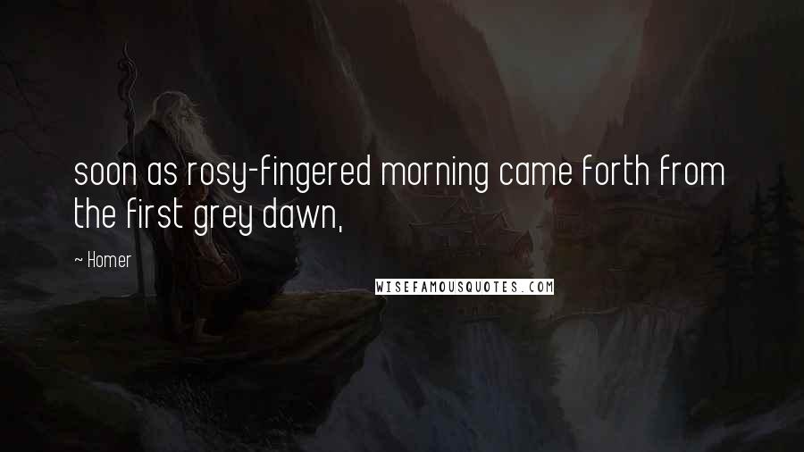 Homer Quotes: soon as rosy-fingered morning came forth from the first grey dawn,