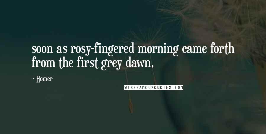 Homer Quotes: soon as rosy-fingered morning came forth from the first grey dawn,