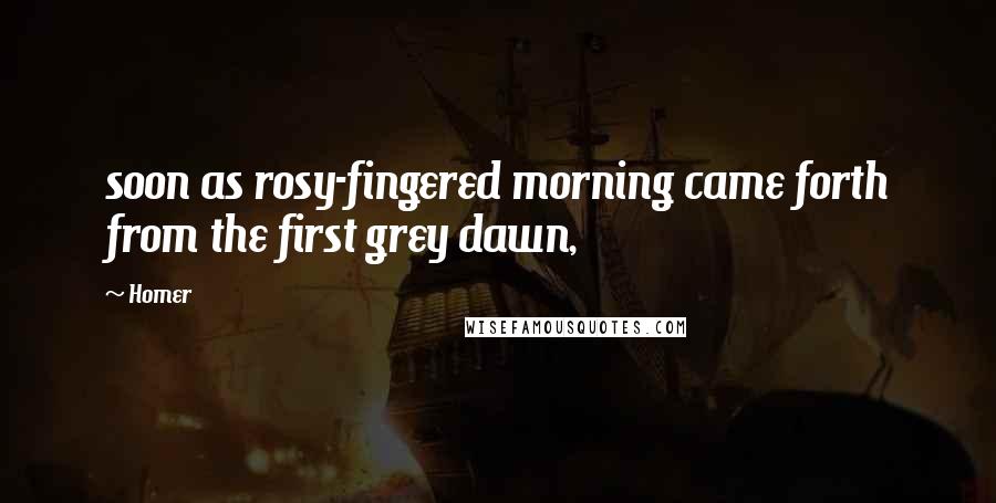 Homer Quotes: soon as rosy-fingered morning came forth from the first grey dawn,