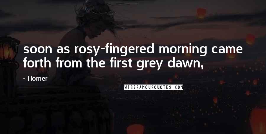 Homer Quotes: soon as rosy-fingered morning came forth from the first grey dawn,