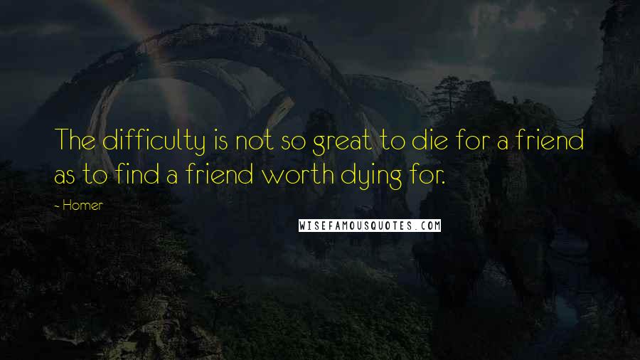 Homer Quotes: The difficulty is not so great to die for a friend as to find a friend worth dying for.