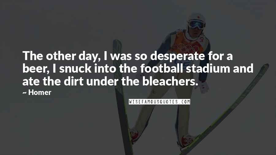 Homer Quotes: The other day, I was so desperate for a beer, I snuck into the football stadium and ate the dirt under the bleachers.