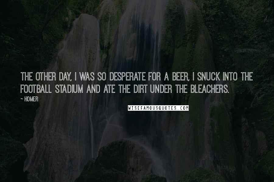 Homer Quotes: The other day, I was so desperate for a beer, I snuck into the football stadium and ate the dirt under the bleachers.