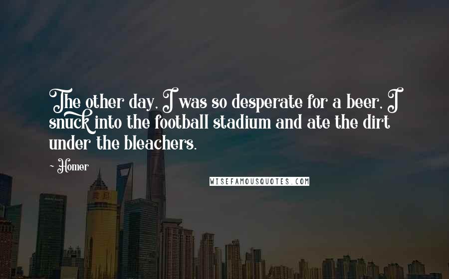 Homer Quotes: The other day, I was so desperate for a beer, I snuck into the football stadium and ate the dirt under the bleachers.