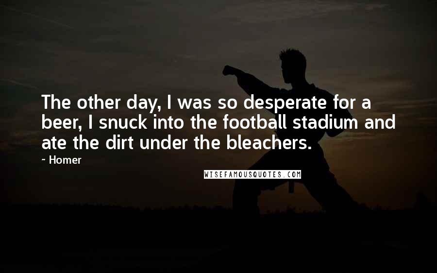 Homer Quotes: The other day, I was so desperate for a beer, I snuck into the football stadium and ate the dirt under the bleachers.