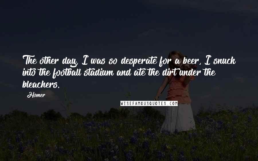 Homer Quotes: The other day, I was so desperate for a beer, I snuck into the football stadium and ate the dirt under the bleachers.