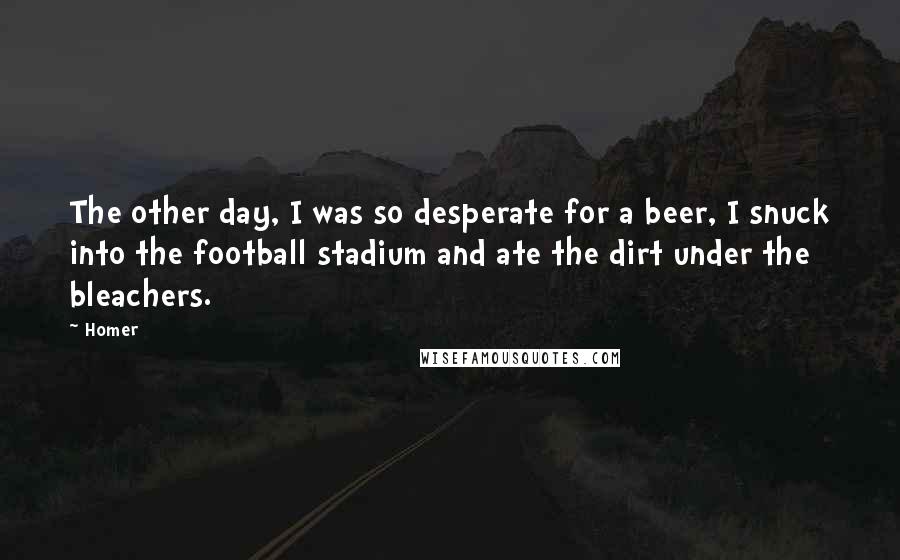 Homer Quotes: The other day, I was so desperate for a beer, I snuck into the football stadium and ate the dirt under the bleachers.