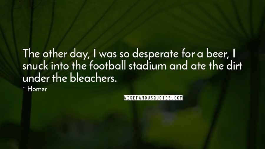 Homer Quotes: The other day, I was so desperate for a beer, I snuck into the football stadium and ate the dirt under the bleachers.