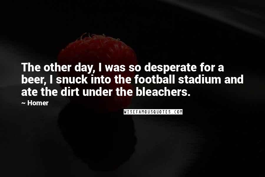 Homer Quotes: The other day, I was so desperate for a beer, I snuck into the football stadium and ate the dirt under the bleachers.