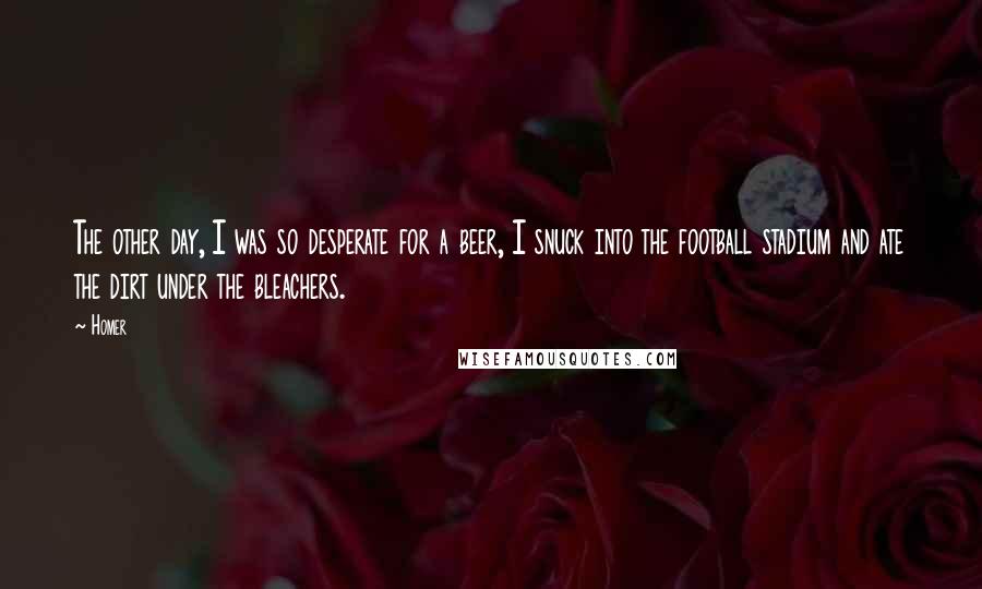 Homer Quotes: The other day, I was so desperate for a beer, I snuck into the football stadium and ate the dirt under the bleachers.