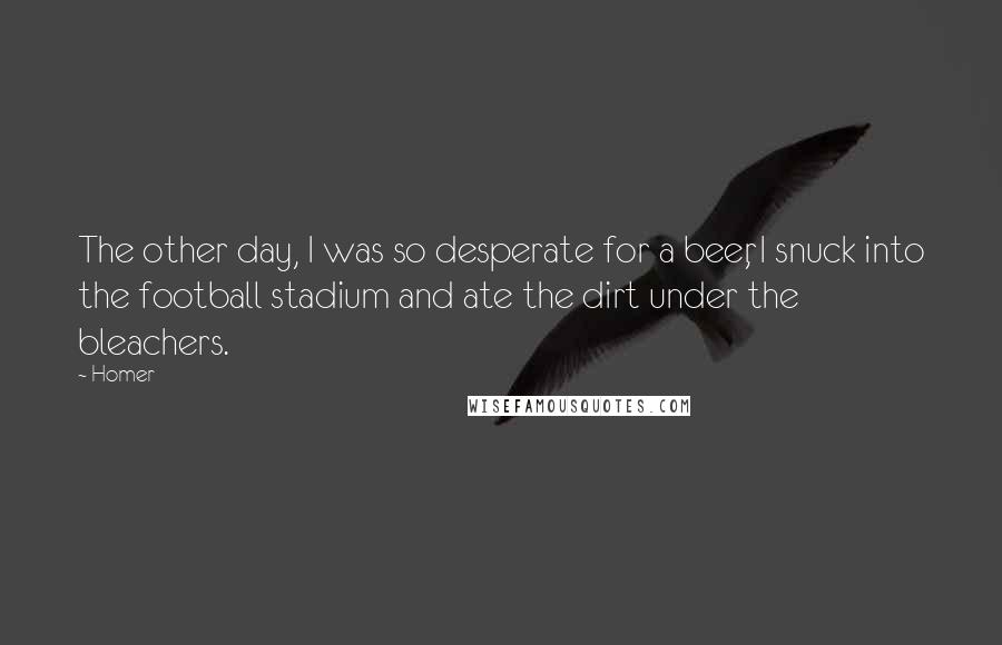 Homer Quotes: The other day, I was so desperate for a beer, I snuck into the football stadium and ate the dirt under the bleachers.