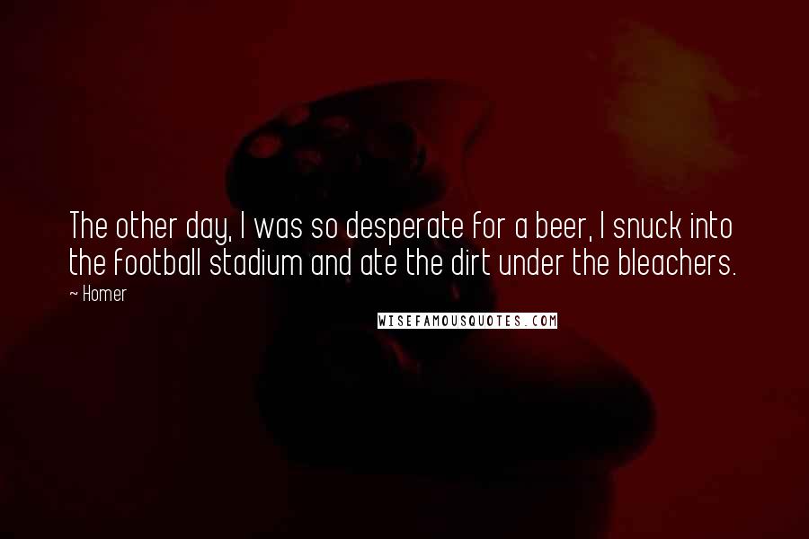 Homer Quotes: The other day, I was so desperate for a beer, I snuck into the football stadium and ate the dirt under the bleachers.