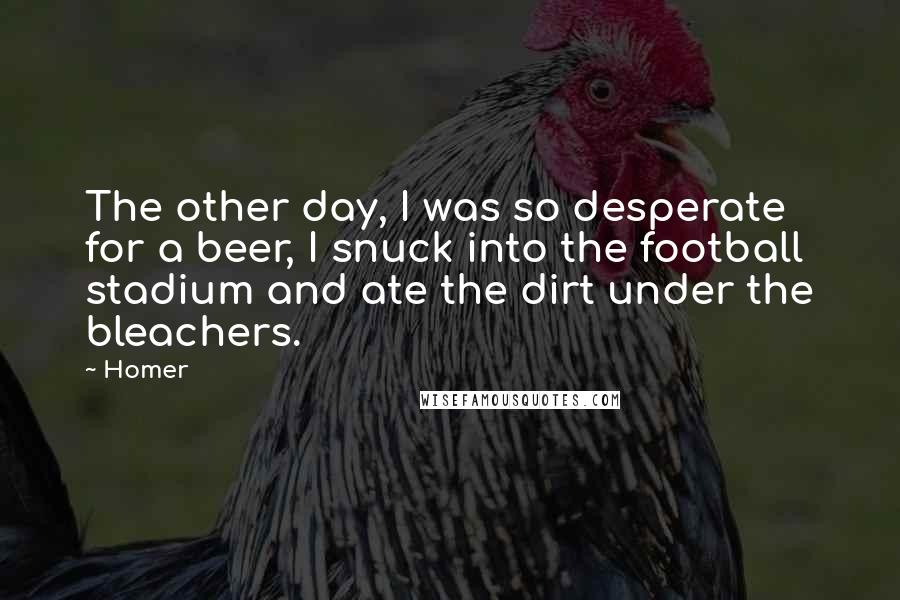 Homer Quotes: The other day, I was so desperate for a beer, I snuck into the football stadium and ate the dirt under the bleachers.