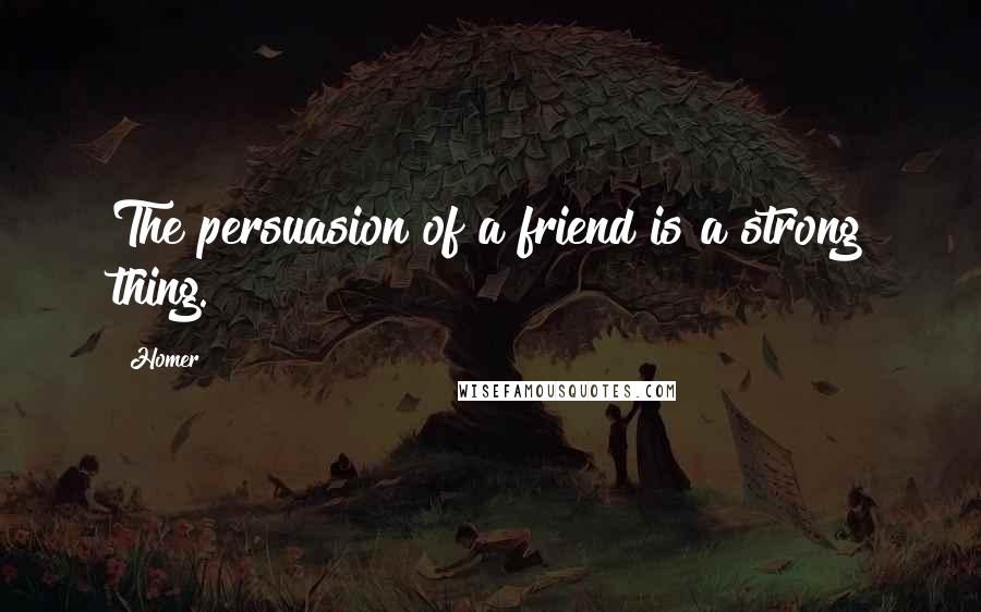 Homer Quotes: The persuasion of a friend is a strong thing.