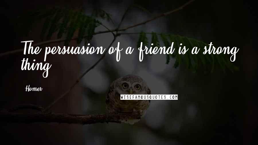 Homer Quotes: The persuasion of a friend is a strong thing.