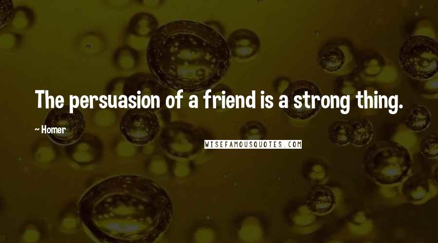 Homer Quotes: The persuasion of a friend is a strong thing.