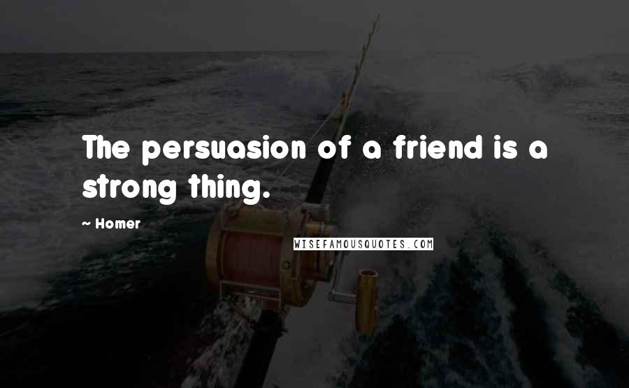 Homer Quotes: The persuasion of a friend is a strong thing.