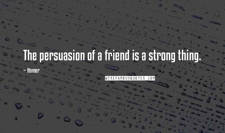 Homer Quotes: The persuasion of a friend is a strong thing.