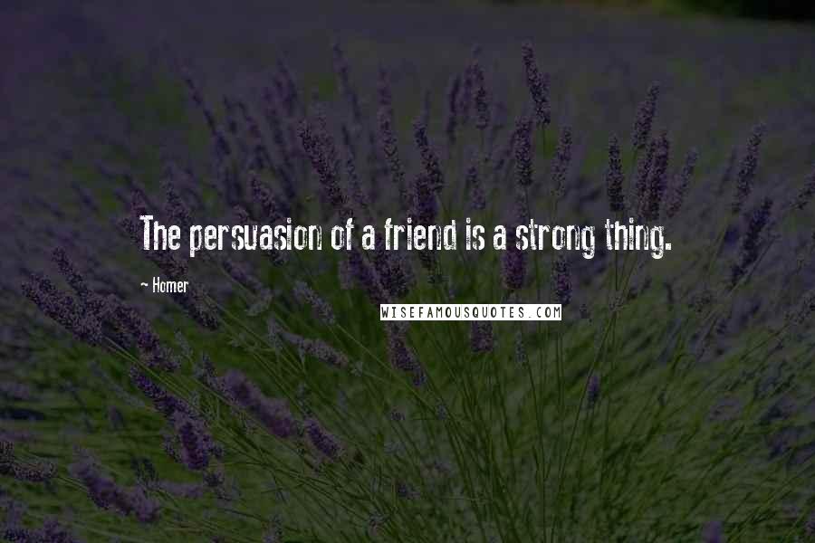 Homer Quotes: The persuasion of a friend is a strong thing.