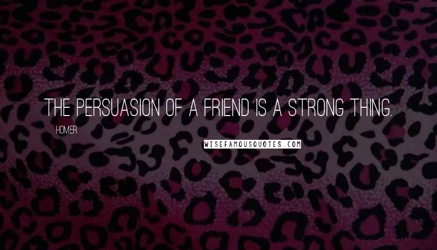 Homer Quotes: The persuasion of a friend is a strong thing.